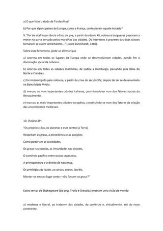 a) O que foi o tratado de Tordesilhas?

b) Por que alguns países da Europa, como a França, contestavam aquele tratado?

9. "Foi de vital importância o fato de que, a partir do século XII, nobres e burgueses passaram a
morar na parte cercada pelas muralhas das cidades. Os interesses e prazeres das duas classes
tornaram-se assim semelhantes..." (Jacob Burckhardt, 1860).

Sobre esse fenômeno, pode-se afirmar que

a) ocorreu em todos os lugares da Europa onde se desenvolveram cidades, pondo fim à
dominação social da nobreza.

b) ocorreu em todas as cidades marítimas, de Lisboa a Hamburgo, passando pela Itália do
Norte e Flandres.

c) foi interrompido pela nobreza, a partir da crise do século XIV, depois de ter se desenvolvido
na Baixa Idade Média.

d) marcou as mais importantes cidades italianas, constituindo-se num dos fatores sociais do
Renascimento.

e) marcou as mais importantes cidades européias, constituindo-se num dos fatores da criação
das universidades medievais.



10. (Fuvest-SP)

"Os próprios céus, os planetas e este centro [a Terra]

Respeitam os graus, a precedência e as posições.

Como poderiam as sociedades,

Os graus nas escolas, as irmandades nas cidades,

O comércio pacífico entre praias separadas,

A primogenitura e o direito de nascença,

Os privilégios da idade, as coroas, cetros, lauréis,

Manter-se em seu lugar certo – não fossem os graus?"



Esses versos de Shakespeare (da peça Troilo e Gressida) revelam urna visão de mundo



a) moderna e liberal, ao tratarem das cidades, do comércio e, virtualmente, até do novo
continente.
 