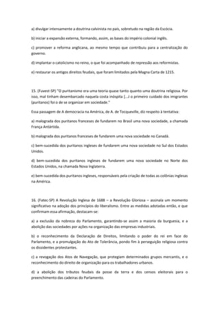 a) divulgar intensamente a doutrina calvinista no país, sobretudo na região da Escócia.

b) iniciar a expansão externa, formando, assim, as bases do império colonial inglês.

c) promover a reforma anglicana, ao mesmo tempo que contribuiu para a centralização do
governo.

d) implantar o catolicismo no reino, o que foi acompanhado de repressão aos reformistas.

e) restaurar os antigos direitos feudais, que foram limitados pela Magna Carta de 1215.



15. (Fuvest-SP) "O puritanismo era uma teoria quase tanto quanto uma doutrina religiosa. Por
isso, mal tinham desembarcado naquela costa inóspita [...J o primeiro cuidado dos imigrantes
(puritanos) foi o de se organizar em sociedade."

Essa passagem de A democracia na América, de A. de Tocqueville, diz respeito à tentativa:

a) malograda dos puritanos franceses de fundarem no Brasil uma nova sociedade, a chamada
França Antártida.

b) malograda dos puritanos franceses de fundarem uma nova sociedade no Canadá.

c) bem-sucedida dos puritanos ingleses de fundarem uma nova sociedade no Sul dos Estados
Unidos.

d) bem-sucedida dos puritanos ingleses de fundarem uma nova sociedade no Norte dos
Estados Unidos, na chamada Nova Inglaterra.

e) bem-sucedida dos puritanos ingleses, responsáveis pela criação de todas as colônias inglesas
na América.



16. (Fatec-SP) A Revolução Inglesa de 1688 – a Revolução Gloriosa – assinala um momento
significativo na adoção dos princípios do liberalismo. Entre as medidas adotadas então, e que
confirmam essa afirmação, destacam-se:

a) a exclusão da nobreza do Parlamento, garantindo-se assim a maioria da burguesia, e a
abolição das sociedades por ações na organização das empresas industriais.

b) o reconhecimento da Declaração de Direitos, limitando o poder do rei em face do
Parlamento, e a promulgação do Ato de Tolerância, pondo fim à perseguição religiosa contra
os dissidentes protestantes.

c) a revogação dos Atos de Navegação, que protegiam determinados grupos mercantis, e o
reconhecimento do direito de organização para os trabalhadores urbanos.

d) a abolição dos tributos feudais da posse da terra e dos censos eleitorais para o
preenchimento das cadeiras do Parlamento.
 