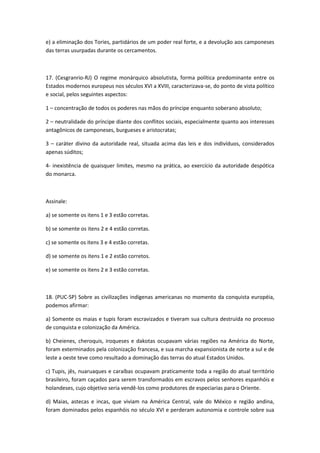 e) a eliminação dos Tories, partidários de um poder real forte, e a devolução aos camponeses
das terras usurpadas durante os cercamentos.



17. (Cesgranrio-RJ) O regime monárquico absolutista, forma política predominante entre os
Estados modernos europeus nos séculos XVI a XVIII, caracterizava-se, do ponto de vista político
e social, pelos seguintes aspectos:

1 – concentração de todos os poderes nas mãos do príncipe enquanto soberano absoluto;

2 – neutralidade do príncipe diante dos conflitos sociais, especialmente quanto aos interesses
antagônicos de camponeses, burgueses e aristocratas;

3 – caráter divino da autoridade real, situada acima das leis e dos indivíduos, considerados
apenas súditos;

4- inexistência de quaisquer limites, mesmo na prática, ao exercício da autoridade despótica
do monarca.



Assinale:

a) se somente os itens 1 e 3 estão corretas.

b) se somente os itens 2 e 4 estão corretas.

c) se somente os itens 3 e 4 estão corretas.

d) se somente os itens 1 e 2 estão corretos.

e) se somente os itens 2 e 3 estão corretas.



18. (PUC-SP) Sobre as civilizações indígenas americanas no momento da conquista européia,
podemos afirmar:

a) Somente os maias e tupis foram escravizados e tiveram sua cultura destruída no processo
de conquista e colonização da América.

b) Cheienes, cheroquis, iroqueses e dakotas ocupavam várias regiões na América do Norte,
foram exterminados pela colonização francesa, e sua marcha expansionista de norte a sul e de
leste a oeste teve como resultado a dominação das terras do atual Estados Unidos.

c) Tupis, jês, nuaruaques e caraíbas ocupavam praticamente toda a região do atual território
brasileiro, foram caçados para serem transformados em escravos pelos senhores espanhóis e
holandeses, cujo objetivo seria vendê-los como produtores de especiarias para o Oriente.

d) Maias, astecas e incas, que viviam na América Central, vale do México e região andina,
foram dominados pelos espanhóis no século XVI e perderam autonomia e controle sobre sua
 