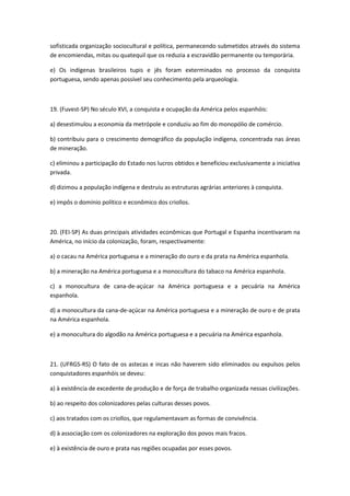 sofisticada organização sociocultural e política, permanecendo submetidos através do sistema
de encomiendas, mitas ou quatequil que os reduzia a escravidão permanente ou temporária.

e) Os indígenas brasileiros tupis e jês foram exterminados no processo da conquista
portuguesa, sendo apenas possível seu conhecimento pela arqueologia.



19. (Fuvest-SP) No século XVI, a conquista e ocupação da América pelos espanhóis:

a) desestimulou a economia da metrópole e conduziu ao fim do monopólio de comércio.

b) contribuiu para o crescimento demográfico da população indígena, concentrada nas áreas
de mineração.

c) eliminou a participação do Estado nos lucros obtidos e beneficiou exclusivamente a iniciativa
privada.

d) dizimou a população indígena e destruiu as estruturas agrárias anteriores à conquista.

e) impôs o domínio político e econômico dos criollos.



20. (FEI-SP) As duas principais atividades econômicas que Portugal e Espanha incentivaram na
América, no início da colonização, foram, respectivamente:

a) o cacau na América portuguesa e a mineração do ouro e da prata na América espanhola.

b) a mineração na América portuguesa e a monocultura do tabaco na América espanhola.

c) a monocultura de cana-de-açúcar na América portuguesa e a pecuária na América
espanhola.

d) a monocultura da cana-de-açúcar na América portuguesa e a mineração de ouro e de prata
na América espanhola.

e) a monocultura do algodão na América portuguesa e a pecuária na América espanhola.



21. (UFRGS-RS) O fato de os astecas e incas não haverem sido eliminados ou expulsos pelos
conquistadores espanhóis se deveu:

a) à existência de excedente de produção e de força de trabalho organizada nessas civilizações.

b) ao respeito dos colonizadores pelas culturas desses povos.

c) aos tratados com os criollos, que regulamentavam as formas de convivência.

d) à associação com os colonizadores na exploração dos povos mais fracos.

e) à existência de ouro e prata nas regiões ocupadas por esses povos.
 