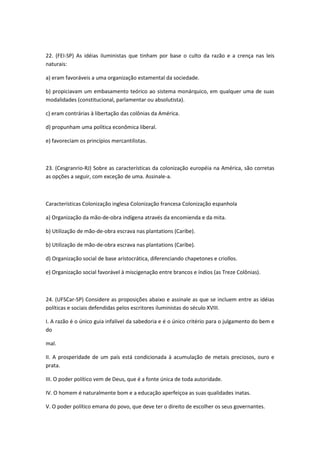 22. (FEI-SP) As idéias iluministas que tinham por base o culto da razão e a crença nas leis
naturais:

a) eram favoráveis a uma organização estamental da sociedade.

b) propiciavam um embasamento teórico ao sistema monárquico, em qualquer uma de suas
modalidades (constitucional, parlamentar ou absolutista).

c) eram contrárias à libertação das colônias da América.

d) propunham uma política econômica liberal.

e) favoreciam os princípios mercantilistas.



23. (Cesgranrio-RJ) Sobre as características da colonização européia na América, são corretas
as opções a seguir, com exceção de uma. Assinale-a.



Características Colonização inglesa Colonização francesa Colonização espanhola

a) Organização da mão-de-obra indígena através da encomienda e da mita.

b) Utilização de mão-de-obra escrava nas plantations (Caribe).

b) Utilização de mão-de-obra escrava nas plantations (Caribe).

d) Organização social de base aristocrática, diferenciando chapetones e criollos.

e) Organização social favorável à miscigenação entre brancos e índios (as Treze Colônias).



24. (UFSCar-SP) Considere as proposições abaixo e assinale as que se incluem entre as idéias
políticas e sociais defendidas pelos escritores iluministas do século XVIII.

I. A razão é o único guia infalível da sabedoria e é o único critério para o julgamento do bem e
do

mal.

II. A prosperidade de um país está condicionada à acumulação de metais preciosos, ouro e
prata.

III. O poder político vem de Deus, que é a fonte única de toda autoridade.

IV. O homem é naturalmente bom e a educação aperfeiçoa as suas qualidades inatas.

V. O poder político emana do povo, que deve ter o direito de escolher os seus governantes.
 