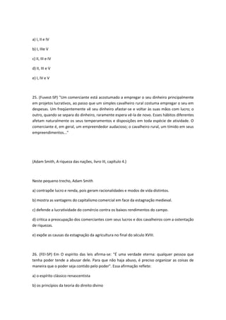 a) I, II e IV

b) I, IIIe V

c) II, III e IV

d) II, III e V

e) I, IV e V



25. (Fuvest-SP) "Um comerciante está acostumado a empregar o seu dinheiro principalmente
em projetos lucrativos, ao passo que um simples cavalheiro rural costuma empregar o seu em
despesas. Um freqüentemente vê seu dinheiro afastar-se e voltar às suas mãos com lucro; o
outro, quando se separa do dinheiro, raramente espera vê-la de novo. Esses hábitos diferentes
afetam naturalmente os seus temperamentos e disposições em toda espécie de atividade. O
comerciante é, em geral, um empreendedor audacioso; o cavalheiro rural, um tímido em seus
empreendimentos..."




(Adam Smith, A riqueza das nações, livro III, capítulo 4.)



Neste pequeno trecho, Adam Smith

a) contrapõe lucro e renda, pois geram racionalidades e modos de vida distintos.

b) mostra as vantagens do capitalismo comercial em face da estagnação medieval.

c) defende a lucratividade do comércio contra os baixos rendimentos do campo.

d) critica a preocupação dos comerciantes com seus lucros e dos cavalheiros com a ostentação
de riquezas.

e) expõe as causas da estagnação da agricultura no final do século XVIII.



26. (FEI-SP) Em O espírito das leis afirma-se: "É uma verdade eterna: qualquer pessoa que
tenha poder tende a abusar dele. Para que não haja abuso, é preciso organizar as coisas de
maneira que o poder seja contido pelo poder". Essa afirmação reflete:

a) o espírito clássico renascentista

b) os princípios da teoria do direito divino
 