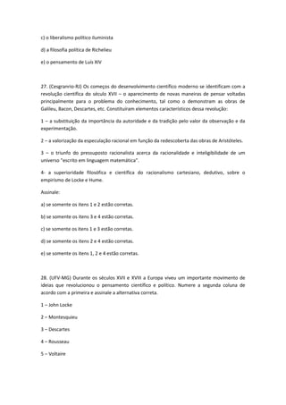 c) o liberalismo político iluminista

d) a filosofia política de Richelieu

e) o pensamento de Luís XIV



27. (Cesgranrio-RJ) Os começos do desenvolvimento científico moderno se identificam com a
revolução científica do século XVII – o aparecimento de novas maneiras de pensar voltadas
principalmente para o problema do conhecimento, tal como o demonstram as obras de
Galileu, Bacon, Descartes, etc. Constituíram elementos característicos dessa revolução:

1 – a substituição da importância da autoridade e da tradição pelo valor da observação e da
experimentação.

2 – a valorização da especulação racional em função da redescoberta das obras de Aristóteles.

3 – o triunfo do pressuposto racionalista acerca da racionalidade e inteligibilidade de um
universo "escrito em linguagem matemática".

4- a superioridade filosófica e científica do racionalismo cartesiano, dedutivo, sobre o
empirismo de Locke e Hume.

Assinale:

a) se somente os itens 1 e 2 estão corretas.

b) se somente os itens 3 e 4 estão corretas.

c) se somente os itens 1 e 3 estão corretas.

d) se somente os itens 2 e 4 estão corretas.

e) se somente os itens 1, 2 e 4 estão corretas.



28. (UFV-MG) Durante os séculos XVII e XVIII a Europa viveu um importante movimento de
ideias que revolucionou o pensamento científico e político. Numere a segunda coluna de
acordo com a primeira e assinale a alternativa correta.

1 – John Locke

2 – Montesquieu

3 – Descartes

4 – Rousseau

5 – Voltaire
 