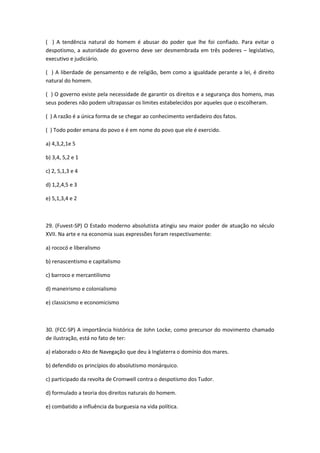( ) A tendência natural do homem é abusar do poder que lhe foi confiado. Para evitar o
despotismo, a autoridade do governo deve ser desmembrada em três poderes – legislativo,
executivo e judiciário.

( ) A liberdade de pensamento e de religião, bem como a igualdade perante a lei, é direito
natural do homem.

( ) O governo existe pela necessidade de garantir os direitos e a segurança dos homens, mas
seus poderes não podem ultrapassar os limites estabelecidos por aqueles que o escolheram.

( ) A razão é a única forma de se chegar ao conhecimento verdadeiro dos fatos.

( ) Todo poder emana do povo e é em nome do povo que ele é exercido.

a) 4,3,2,1e 5

b) 3,4, 5,2 e 1

c) 2, 5,1,3 e 4

d) 1,2,4,5 e 3

e) 5,1,3,4 e 2



29. (Fuvest-SP) O Estado moderno absolutista atingiu seu maior poder de atuação no século
XVII. Na arte e na economia suas expressões foram respectivamente:

a) rococó e liberalismo

b) renascentismo e capitalismo

c) barroco e mercantilismo

d) maneirismo e colonialismo

e) classicismo e economicismo



30. (FCC-SP) A importância histórica de John Locke, como precursor do movimento chamado
de ilustração, está no fato de ter:

a) elaborado o Ato de Navegação que deu à Inglaterra o domínio dos mares.

b) defendido os princípios do absolutismo monárquico.

c) participado da revolta de Cromwell contra o despotismo dos Tudor.

d) formulado a teoria dos direitos naturais do homem.

e) combatido a influência da burguesia na vida política.
 