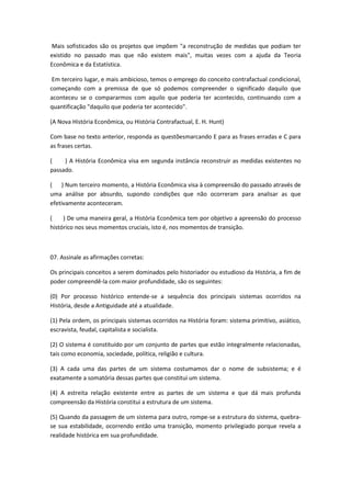 Mais sofisticados são os projetos que impõem "a reconstrução de medidas que podiam ter
existido no passado mas que não existem mais", muitas vezes com a ajuda da Teoria
Econômica e da Estatística.

 Em terceiro lugar, e mais ambicioso, temos o emprego do conceito contrafactual condicional,
começando com a premissa de que só podemos compreender o significado daquilo que
aconteceu se o compararmos com aquilo que poderia ter acontecido, continuando com a
quantificação "daquilo que poderia ter acontecido".

(A Nova História Econômica, ou História Contrafactual, E. H. Hunt)

Com base no texto anterior, responda as questõesmarcando E para as frases erradas e C para
as frases certas.

(    ) A História Econômica visa em segunda instância reconstruir as medidas existentes no
passado.

( ) Num terceiro momento, a História Econômica visa à compreensão do passado através de
uma análise por absurdo, supondo condições que não ocorreram para analisar as que
efetivamente aconteceram.

(    ) De uma maneira geral, a História Econômica tem por objetivo a apreensão do processo
histórico nos seus momentos cruciais, isto é, nos momentos de transição.



07. Assinale as afirmações corretas:

Os principais conceitos a serem dominados pelo historiador ou estudioso da História, a fim de
poder compreendê-la com maior profundidade, são os seguintes:

(0) Por processo histórico entende-se a sequência dos principais sistemas ocorridos na
História, desde a Antiguidade até a atualidade.

(1) Pela ordem, os principais sistemas ocorridos na História foram: sistema primitivo, asiático,
escravista, feudal, capitalista e socialista.

(2) O sistema é constituído por um conjunto de partes que estão integralmente relacionadas,
tais como economia, sociedade, política, religião e cultura.

(3) A cada uma das partes de um sistema costumamos dar o nome de subsistema; e é
exatamente a somatória dessas partes que constitui um sistema.

(4) A estreita relação existente entre as partes de um sistema e que dá mais profunda
compreensão da História constitui a estrutura de um sistema.

(5) Quando da passagem de um sistema para outro, rompe-se a estrutura do sistema, quebra-
se sua estabilidade, ocorrendo então uma transição, momento privilegiado porque revela a
realidade histórica em sua profundidade.
 