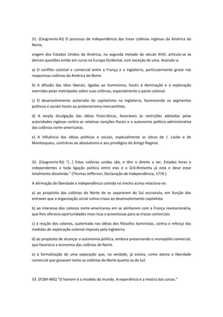 31. (Cesgranrio-RJ) O processo de independência das treze colônias inglesas da América do
Norte,

origem dos Estados Unidos da América, na segunda metade do século XVIII, articula-se às
demais questões então em curso na Europa Ocidental, com exceção de uma. Assinale-a.

a) O conflito colonial e comercial entre a França e a Inglaterra, particularmente grave nas
respectivas colônias da América do Norte.

b) A difusão das idias liberais, ligadas ao Iluminismo, hostis à dominação e à exploração
exercidas pelas metrópoles sobre suas colônias, especialmente o pacto colonial.

c) O desenvolvimento acelerado do capitalismo na Inglaterra, favorecendo os segmentos
políticos e sociais hostis ao protecionismo mercantilista.

d) A ampla divulgação das idéias fisiocráticas, favoráveis às restrições adotadas pelas
autoridades inglesas contra as relativas isenções fiscais e a autonomia político-administrativa
das colônias norte-americanas.

e) A influência das idéias políticas e sociais, especialmente as obras de J. Locke e de
Montesquieu, contrárias ao absolutismo e aos privilégios do Antigo Regime.



32. (Cesgranrio-RJ) "[...] Estas colônias unidas são, e têm o direito a ser, Estados livres e
independentes e toda ligação política entre elas e a Grã-Bretanha já está e deve estar
totalmente dissolvida." (Thomas Jefferson, Declaração de Independência, 1776.)

A afirmação de liberdade e independência contida no trecho acima relaciona-se:

a) ao propósito das colônias do Norte de se separarem do Sul escravista, em função dos
entraves que a organização social sulina criava ao desenvolvimento capitalista.

b) ao interesse dos colonos norte-americanos em se alinharem com a França revolucionária,
que lhes oferecia oportunidades mais ricas e proveitosas para as trocas comerciais.

c) à reação dos colonos, sustentada nas idéias dos filósofos iluministas, contra o reforço das
medidas de exploração colonial imposto pela Inglaterra.

d) ao propósito de alcançar a autonomia política, embora preservando o monopólio comercial,
que favorecia a economia das colônias do Norte.

e) à formalização de uma separação que, na verdade, já existia, como atesta a liberdade
comercial que gozavam tanto as colônias do Norte quanto as do Sul.



33. (FCBH-MG) "O homem é o modelo do mundo. A experiência é a mestra das coisas."
 