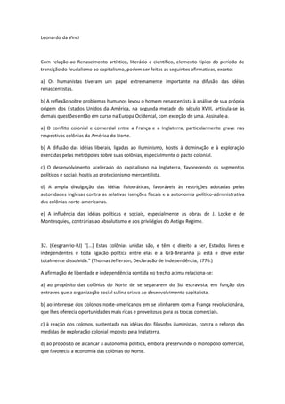Leonardo da Vinci



Com relação ao Renascimento artístico, literário e científico, elemento típico do período de
transição do feudalismo ao capitalismo, podem ser feitas as seguintes afirmativas, exceto:

a) Os humanistas tiveram um papel extremamente importante na difusão das idéias
renascentistas.

b) A reflexão sobre problemas humanos levou o homem renascentista à análise de sua própria
origem dos Estados Unidos da América, na segunda metade do século XVIII, articula-se às
demais questões então em curso na Europa Ocidental, com exceção de uma. Assinale-a.

a) O conflito colonial e comercial entre a França e a Inglaterra, particularmente grave nas
respectivas colônias da América do Norte.

b) A difusão das idéias liberais, ligadas ao Iluminismo, hostis à dominação e à exploração
exercidas pelas metrópoles sobre suas colônias, especialmente o pacto colonial.

c) O desenvolvimento acelerado do capitalismo na Inglaterra, favorecendo os segmentos
políticos e sociais hostis ao protecionismo mercantilista.

d) A ampla divulgação das idéias fisiocráticas, favoráveis às restrições adotadas pelas
autoridades inglesas contra as relativas isenções fiscais e a autonomia político-administrativa
das colônias norte-americanas.

e) A influência das idéias políticas e sociais, especialmente as obras de J. Locke e de
Montesquieu, contrárias ao absolutismo e aos privilégios do Antigo Regime.



32. (Cesgranrio-RJ) "[...] Estas colônias unidas são, e têm o direito a ser, Estados livres e
independentes e toda ligação política entre elas e a Grã-Bretanha já está e deve estar
totalmente dissolvida." (Thomas Jefferson, Declaração de Independência, 1776.)

A afirmação de liberdade e independência contida no trecho acima relaciona-se:

a) ao propósito das colônias do Norte de se separarem do Sul escravista, em função dos
entraves que a organização social sulina criava ao desenvolvimento capitalista.

b) ao interesse dos colonos norte-americanos em se alinharem com a França revolucionária,
que lhes oferecia oportunidades mais ricas e proveitosas para as trocas comerciais.

c) à reação dos colonos, sustentada nas idéias dos filósofos iluministas, contra o reforço das
medidas de exploração colonial imposto pela Inglaterra.

d) ao propósito de alcançar a autonomia política, embora preservando o monopólio comercial,
que favorecia a economia das colônias do Norte.
 