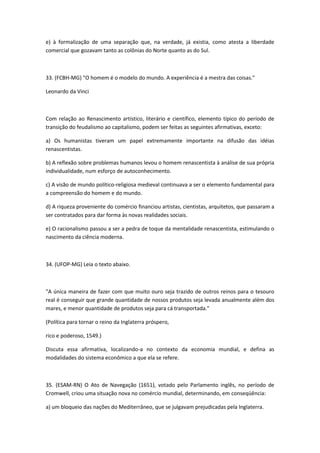 e) à formalização de uma separação que, na verdade, já existia, como atesta a liberdade
comercial que gozavam tanto as colônias do Norte quanto as do Sul.



33. (FCBH-MG) "O homem é o modelo do mundo. A experiência é a mestra das coisas."

Leonardo da Vinci



Com relação ao Renascimento artístico, literário e científico, elemento típico do período de
transição do feudalismo ao capitalismo, podem ser feitas as seguintes afirmativas, exceto:

a) Os humanistas tiveram um papel extremamente importante na difusão das idéias
renascentistas.

b) A reflexão sobre problemas humanos levou o homem renascentista à análise de sua própria
individualidade, num esforço de autoconhecimento.

c) A visão de mundo político-religiosa medieval continuava a ser o elemento fundamental para
a compreensão do homem e do mundo.

d) A riqueza proveniente do comércio financiou artistas, cientistas, arquitetos, que passaram a
ser contratados para dar forma às novas realidades sociais.

e) O racionalismo passou a ser a pedra de toque da mentalidade renascentista, estimulando o
nascimento da ciência moderna.



34. (UFOP-MG) Leia o texto abaixo.



"A única maneira de fazer com que muito ouro seja trazido de outros reinos para o tesouro
real é conseguir que grande quantidade de nossos produtos seja levada anualmente além dos
mares, e menor quantidade de produtos seja para cá transportada."

(Política para tornar o reino da Inglaterra próspero,

rico e poderoso, 1549.)

Discuta essa afirmativa, localizando-a no contexto da economia mundial, e defina as
modalidades do sistema econômico a que ela se refere.



35. (ESAM-RN) O Ato de Navegação (1651), votado pelo Parlamento inglês, no período de
Cromwell, criou uma situação nova no comércio mundial, determinando, em conseqüência:

a) um bloqueio das nações do Mediterrâneo, que se julgavam prejudicadas pela Inglaterra.
 