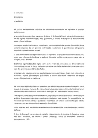 c) comunista

d) escravista

e) socialista



37. (UFPA) Relativamente à história do absolutismo monárquico na Inglaterra, é possível
sustentar que:

a) a revolução que derrubou o governo de Jaime II, da dinastia Stuart, não assinalou apenas o
fim do regime absolutista inglês, mas, igualmente, o triunfo da burguesia e do Parlamento
sobre a Coroa britânica.

b) o regime absolutista instala-se na Inglaterra em conseqüência das guerras de religião, já que
somente dispondo de um governo centralizado e autoritário é que Henrique VIII poderia
implantar o protestantismo no país.

c) o estabelecimento do regime absolutista na Inglaterra foi prejudicial aos interesses do país,
posto que a burguesia britânica, privada da liberdade política, emigrou em massa para a
França e para a Holanda.

d) o fim do regime absolutista inglês ocorre com a revolução comandada por Oliver Cromwell,
oportunidade em que as forças parlamentares sob a sua chefia depõem Carlos I e encerram o
ciclo dos governos autoritários dos Tudor.

e) comparados a outros governos absolutistas europeus, os ingleses foram mais tolerantes e
maleáveis. Veja-se, por exemplo, que durante o reinado dos Stuart a liberdade de religião
sempre foi respeitada na Inglaterra.



38. (Unicamp-SP) Você já deve ter aprendido que a história pode ser representada pelas várias
etapas do progresso humano. Os momentos cruciais desse desenvolvimento histórico foram
denominados revolucionários. Diante dessa afirmação, leia atentamente o texto abaixo:

"A burguesia, conduzida por Oliver Cromwell, inspirada por um deus calvinista e motivada por
ambição de conquista, derrotou o movimento nivelador e tudo o mais. Em conseqüência, ele
foi odiado por muitos pobres, o que sabia e reconhecia. Em uma de suas marchas pela cidade,
comentou com seu acompanhante a respeito da multidão:

– Eles estariam mais barulhentos e também mais felizes se você e eu estivéssemos a caminho
da forca.

O deus de Cromwell era um deus do trabalho e da conquista: da Jamaica, da Escócia, e o que
não será esquecido, da Irlanda." (Peter Linebaugh, Todas as montanhas atlânticas
estremeceram, 1985.)
 