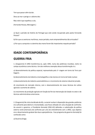 Tem que passar além da dor.

Deus ao mar o perigo e o abismo deu

Mas nele é que espelhou o céu.

(Fernando Pessoa, Mensagem.)



a) Qual o período da história de Portugal que está sendo recuperado pelo poeta Fernando
Pessoa?

b) Por que as aventuras marítimas, nesse período, eram empreendimentos tão arriscados?

c) Por que a conquista e o domínio dos mares foram tão importantes naquele período?




IDADE CONTEMPORÂNEA
GUERRA FRIA
1. (Cesgranrio) A URSS transformou-se, após 1945, numa das potências mundiais, tanto no
campo econômico como técnico. Um dos melhores exemplos dessa transformação é o:

a) desenvolvimento da política espacial, representada pela 1• viagem em torno da Terra por
Gagarin.

b) desenvolvimento da indústria cinematográfica e das teorias em torno da fusão nuclear.

c) desenvolvimento da indústria automobilística e o incremento do sistema industrial privado.

d) crescimento do mercado interno, com o desenvolvimento de novas técnicas de cultivo
agrícola e aumento de salários.

e) crescimento da produção agrícola em função do fim da intervenção do Estado no setor e de
técnicas administrativas americanas.



2. (Cesgranrio) No início da década de 60, o arsenal nuclear à disposição das grandes potências
era suficiente para destruir a humanidade, caso fosse utilizado em uma situação de confronto.
Ao assumir o governo, o Presidente Kennedy (1961-63) defendeu a substituição da política
externa norte-americana de confronto por uma de entendimento com a URSS, cujo objetivo
era o desarmamento gradual das duas superpotências. Esse programa do governo Kennedy foi
conhecido como:

a) Doutrina Drago.
 