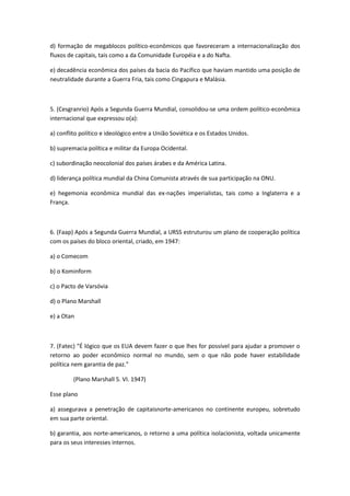 d) formação de megablocos político-econômicos que favoreceram a internacionalização dos
fluxos de capitais, tais como a da Comunidade Européia e a do Nafta.

e) decadência econômica dos países da bacia do Pacífico que haviam mantido uma posição de
neutralidade durante a Guerra Fria, tais como Cingapura e Malásia.



5. (Cesgranrio) Após a Segunda Guerra Mundial, consolidou-se uma ordem político-econômica
internacional que expressou o(a):

a) conflito político e ideológico entre a União Soviética e os Estados Unidos.

b) supremacia política e militar da Europa Ocidental.

c) subordinação neocolonial dos países árabes e da América Latina.

d) liderança política mundial da China Comunista através de sua participação na ONU.

e) hegemonia econômica mundial das ex-nações imperialistas, tais como a Inglaterra e a
França.



6. (Faap) Após a Segunda Guerra Mundial, a URSS estruturou um plano de cooperação política
com os países do bloco oriental, criado, em 1947:

a) o Comecom

b) o Kominform

c) o Pacto de Varsóvia

d) o Plano Marshall

e) a Otan



7. (Fatec) "É lógico que os EUA devem fazer o que lhes for possível para ajudar a promover o
retorno ao poder econômico normal no mundo, sem o que não pode haver estabilidade
política nem garantia de paz."

         (Plano Marshall 5. VI. 1947)

Esse plano

a) assegurava a penetração de capitaisnorte-americanos no continente europeu, sobretudo
em sua parte oriental.

b) garantia, aos norte-americanos, o retorno a uma política isolacionista, voltada unicamente
para os seus interesses internos.
 
