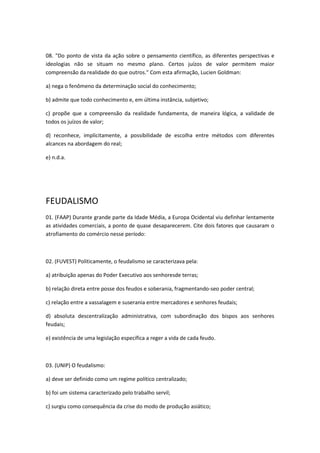 08. "Do ponto de vista da ação sobre o pensamento científico, as diferentes perspectivas e
ideologias não se situam no mesmo plano. Certos juízos de valor permitem maior
compreensão da realidade do que outros." Com esta afirmação, Lucien Goldman:

a) nega o fenômeno da determinação social do conhecimento;

b) admite que todo conhecimento e, em última instância, subjetivo;

c) propõe que a compreensão da realidade fundamenta, de maneira lógica, a validade de
todos os juízos de valor;

d) reconhece, implicitamente, a possibilidade de escolha entre métodos com diferentes
alcances na abordagem do real;

e) n.d.a.




FEUDALISMO
01. (FAAP) Durante grande parte da Idade Média, a Europa Ocidental viu definhar lentamente
as atividades comerciais, a ponto de quase desaparecerem. Cite dois fatores que causaram o
atrofiamento do comércio nesse período:



02. (FUVEST) Politicamente, o feudalismo se caracterizava pela:

a) atribuição apenas do Poder Executivo aos senhoresde terras;

b) relação direta entre posse dos feudos e soberania, fragmentando-seo poder central;

c) relação entre a vassalagem e suserania entre mercadores e senhores feudais;

d) absoluta descentralização administrativa, com subordinação dos bispos aos senhores
feudais;

e) existência de uma legislação específica a reger a vida de cada feudo.



03. (UNIP) O feudalismo:

a) deve ser definido como um regime político centralizado;

b) foi um sistema caracterizado pelo trabalho servil;

c) surgiu como consequência da crise do modo de produção asiático;
 