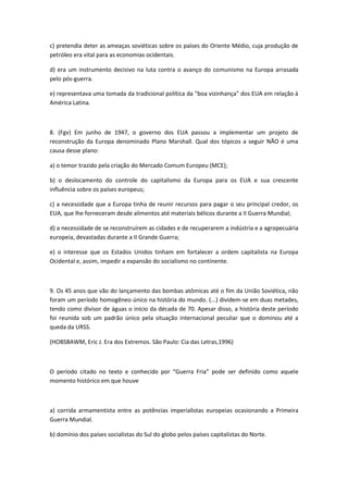 c) pretendia deter as ameaças soviéticas sobre os países do Oriente Médio, cuja produção de
petróleo era vital para as economias ocidentais.

d) era um instrumento decisivo na luta contra o avanço do comunismo na Europa arrasada
pelo pós-guerra.

e) representava uma tomada da tradicional política da "boa vizinhança" dos EUA em relação à
América Latina.



8. (Fgv) Em junho de 1947, o governo dos EUA passou a implementar um projeto de
reconstrução da Europa denominado Plano Marshall. Qual dos tópicos a seguir NÃO é uma
causa desse plano:

a) o temor trazido pela criação do Mercado Comum Europeu (MCE);

b) o deslocamento do controle do capitalismo da Europa para os EUA e sua crescente
influência sobre os países europeus;

c) a necessidade que a Europa tinha de reunir recursos para pagar o seu principal credor, os
EUA, que lhe forneceram desde alimentos até materiais bélicos durante a II Guerra Mundial;

d) a necessidade de se reconstruírem as cidades e de recuperarem a indústria e a agropecuária
europeia, devastadas durante a II Grande Guerra;

e) o interesse que os Estados Unidos tinham em fortalecer a ordem capitalista na Europa
Ocidental e, assim, impedir a expansão do socialismo no continente.



9. Os 45 anos que vão do lançamento das bombas atômicas até o fim da União Soviética, não
foram um período homogêneo único na história do mundo. (...) dividem-se em duas metades,
tendo como divisor de águas o início da década de 70. Apesar disso, a história deste período
foi reunida sob um padrão único pela situação internacional peculiar que o dominou até a
queda da URSS.

(HOBSBAWM, Eric J. Era dos Extremos. São Paulo: Cia das Letras,1996)



O período citado no texto e conhecido por “Guerra Fria” pode ser definido como aquele
momento histórico em que houve



a) corrida armamentista entre as potências imperialistas europeias ocasionando a Primeira
Guerra Mundial.

b) domínio dos países socialistas do Sul do globo pelos países capitalistas do Norte.
 