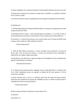 c) choque ideológico entre a Alemanha Nazista / União Soviética Stalinista, durante os anos 30.

d) disputa pela supremacia da economia mundial entre o Ocidente e as potências orientais,
como a China e o Japão.

e) constante confronto das duas superpotências que emergiram da Segunda Guerra Mundial.



10. (Mackenzie)

I- "A OTAN, Organização do Tratado do Atlântico Norte, vai começar sua expansão para o Leste
Europeu até junho de 1997.

A afirmação foi feita à Folha (...) pelo secretário-geral da entidade (...) e se refere à data na
qual ele pretende que seja feito o convite oficial a novos membros para a Aliança Militar (...)

Os 'parceiros' (...) sairão da Parceria para a Paz, acordo militar entre 27 países da OTAN, Leste
Europeu e Ásia, lançado em 1994. A Polônia é favorita."

         ("Folha de São Paulo")



II- "Mais de 900 militares americanos (...) foram mantidos como prisioneiros na Coréia do
Norte, após o fim da Guerra da Coréia (...) muitos dos prisioneiros foram submetidos a
experiências com drogas e depois executados.

As experiências, para determinar a ação das drogas em interrogatórios, foram conduzidas por
agentes Tchecoslovácos e Soviéticos."

         ("O Estado de São Paulo")



III- "O Vaticano não comentou ontem, alegações de que o Papa João Paulo II e o governo dos
E.U.A. (CIA), trabalhavam juntos em segredo na década de 80, para apressar o fim do
comunismo na Polônia.

A aliança informal entre os E.U.A. e o Vaticano inclui corte de verbas do Governo Norte-
Americano para programas de controle de natalidade no país e o silêncio do Papa quanto à
instalação de mísseis na Europa Ocidental."

       ("Folha de São Paulo")



Dentre os textos anteriores, relacionam-se com a Guerra Fria:

a) somente I.

b) somente I e II.
 