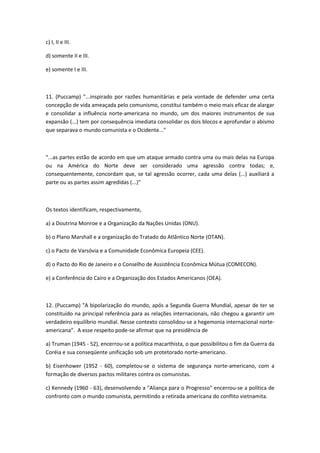 c) I, II e III.

d) somente II e III.

e) somente I e III.



11. (Puccamp) "...inspirado por razões humanitárias e pela vontade de defender uma certa
concepção de vida ameaçada pelo comunismo, constitui também o meio mais eficaz de alargar
e consolidar a influência norte-americana no mundo, um dos maiores instrumentos de sua
expansão (...) tem por consequência imediata consolidar os dois blocos e aprofundar o abismo
que separava o mundo comunista e o Ocidente..."



"...as partes estão de acordo em que um ataque armado contra uma ou mais delas na Europa
ou na América do Norte deve ser considerado uma agressão contra todas; e,
consequentemente, concordam que, se tal agressão ocorrer, cada uma delas (...) auxiliará a
parte ou as partes assim agredidas (...)"



Os textos identificam, respectivamente,

a) a Doutrina Monroe e a Organização da Nações Unidas (ONU).

b) o Plano Marshall e a organização do Tratado do Atlântico Norte (OTAN).

c) o Pacto de Varsóvia e a Comunidade Econômica Europeia (CEE).

d) o Pacto do Rio de Janeiro e o Conselho de Assistência Econômica Mútua (COMECON).

e) a Conferência do Cairo e a Organização dos Estados Americanos (OEA).



12. (Puccamp) "A bipolarização do mundo, após a Segunda Guerra Mundial, apesar de ter se
constituído na principal referência para as relações internacionais, não chegou a garantir um
verdadeiro equilíbrio mundial. Nesse contexto consolidou-se a hegemonia internacional norte-
americana". A esse respeito pode-se afirmar que na presidência de

a) Truman (1945 - 52), encerrou-se a política macarthista, o que possibilitou o fim da Guerra da
Coréia e sua conseqüente unificação sob um protetorado norte-americano.

b) Eisenhower (1952 - 60), completou-se o sistema de segurança norte-americano, com a
formação de diversos pactos militares contra os comunistas.

c) Kennedy (1960 - 63), desenvolvendo a "Aliança para o Progresso" encerrou-se a política de
confronto com o mundo comunista, permitindo a retirada americana do conflito vietnamita.
 