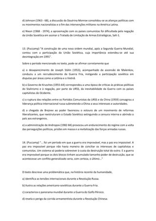 d) Johnson (1963 - 68), a discussão da Doutrina Monroe consolidou-se as alianças políticas com
os movimentos nacionalistas e o fim das intervenções militares na América Latina.

e) Nixon (1968 - 1974), a aproximação com os países comunistas foi dificultada pela negação
da União Soviética em assinar o Tratado de Limitação de Armas Estratégicas, Salt-1.



13. (Puccamp) "A construção de uma nova ordem mundial, após a Segunda Guerra Mundial,
contou com a participação da União Soviética, cuja importância estendeu-se até sua
desintegração em 1991".

Sobre o período mencionado no texto, pode-se afirmar corretamente que

a) o desaparecimento de Joseph Stálin (1953), acompanhado da ascensão de Malenkov,
conduziu a um recrudescimento da Guerra Fria, instigando a participação soviética em
disputas por áreas como a Letônia e o Vietnã.

b) o Governo de Kruschev (1955-64) correspondeu a uma época de críticas às práticas políticas
do Stalinismo e à negação, por parte da URSS, da inevitabilidade da Guerra com os países
capitalistas do Ocidente.

c) a ruptura das relações entre os Partidos Comunistas da URSS e da China (1959) consagrou a
liderança política internacional russa submetendo a China a seus interesses e autoridades.

d) a chegada de Brejnev ao poder favoreceu o estouro de um movimento de reformas
liberalizantes, que reestruturam o Estado Soviético extinguindo a censura interna e abrindo o
país aos estrangeiros.

e) a administração de Andropov (1982-84) provocou um endurecimento do regime com a volta
das perseguições políticas, prisões em massa e a revitalização das forças armadas russas.



14. (Puccamp) "... foi um período em que a guerra era improvável, mas a paz era impossível. A
paz era impossível porque não havia maneira de conciliar os interesses de capitalistas e
comunistas. Um sistema só poderia sobreviver à custa da destruição total do outro. E a guerra
era improvável porque os dois blocos tinham acumulado tamanho poder de destruição, que se
acontecesse um conflito generalizado seria, com certeza, o último..."



O texto descreve uma problemática que, na história recente da humanidade,

a) identifica as tensões internacionais durante a Revolução Russa.

b) ilustra as relações americano-soviéticas durante a Guerra Fria.

c) caracteriza o panorama mundial durante a Guerra do Golfo Pérsico.

d) revela o perigo da corrida armamentista durante a Revolução Chinesa.
 