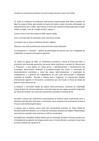 e) explica os movimentos pacifistas no Leste Europeu durante a Guerra do Vietnã.



15. (Uel) As mudanças no panorama internacional representadas pela vitória socialista de
Mao-Tsé-tung na China, pela eclosão da Guerra da Coréia e pelas crescentes dificuldades no
relacionamento com a URSS, repercutiram na forma de tratamento dispensada pelos Estados
Unidos ao Japão. Este, de "inimigo vencido", passou a

a) atuar como o mais forte aliado da URSS naquela região.

b) ser a principal base de operações norte-americanas na Ásia.

c) competir com as forças econômicas alemãs e inglesas.

d) buscar o seu nível econômico de antes da Primeira Guerra Mundial.

e) menosprezar o "consenso" - política de participação de pessoal, que visa à integração do
trabalhador no esquema da empresa capitalista.



16. (Ufes) Em agosto de 1961, na "Conferência Econômica e Social de Punta Del Este", o
presidente John Kennedy apresentou aos países latino-americanos o projeto da "Aliança para
o Progresso", o qual previa, em linhas gerais, o aperfeiçoamento e fortalecimento das
instituições democráticas, mediante a autodeterminação dos povos, a aceleração do
desenvolvimento econômico e social dos países latino-americanos, a erradicação do
analfabetismo e a garantia aos trabalhadores de uma justa remuneração e adequadas
condições de trabalho. Situando a "Aliança para o Progresso" no contexto das relações
internacionais vigentes no Pós-Guerra, constatamos que sua criação se deveu ao desejo do
governo norte-americano de

a) bloquear a acentuada evasão de capitais latino-americanos, resultante da importação
maciça de bens de consumo japoneses e das altas taxas de juros pagas aos países integrantes
do "Pacto de Varsóvia" por conta dos empréstimos contraídos na década de 50.


b) conter o avanço dos movimentos revolucionários na América Latina, reafirmando assim a
liderança exercida pelos EUA sobre o Continente, numa conjuntura de acirramento da Guerra
Fria por conta da Revolução Cubana.

c) desviar, para a América Latina, parte dos investimentos previstos no "Plano Global de
Descolonização Afro-Asiática", em virtude das revoluções socialistas de Angola e Moçambique,
que tornaram a posição norte-americana na África insustentável.

d) impedir que a República Federal Alemã, país de orientação socialista, firmasse acordos com
a finalidade de transplantar tecnologia nuclear para o Terceiro Mundo, a exemplo do que havia
ocorrido no Brasil sob o governo JK.
 