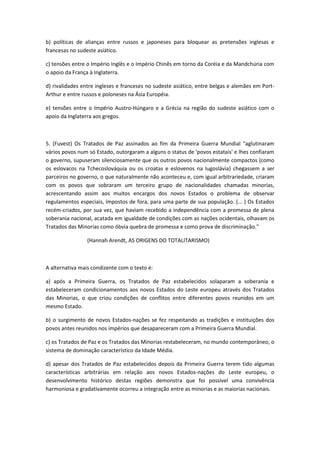 b) políticas de alianças entre russos e japoneses para bloquear as pretensões inglesas e
francesas no sudeste asiático.

c) tensões entre o Império Inglês e o Império Chinês em torno da Coréia e da Mandchúria com
o apoio da França à Inglaterra.

d) rivalidades entre ingleses e franceses no sudeste asiático, entre belgas e alemães em Port-
Arthur e entre russos e poloneses na Ásia Européia.

e) tensões entre o Império Austro-Húngaro e a Grécia na região do sudeste asiático com o
apoio da Inglaterra aos gregos.



5. (Fuvest) Os Tratados de Paz assinados ao fim da Primeira Guerra Mundial "aglutinaram
vários povos num só Estado, outorgaram a alguns o status de 'povos estatais' e lhes confiaram
o governo, supuseram silenciosamente que os outros povos nacionalmente compactos (como
os eslovacos na Tchecoslováquia ou os croatas e eslovenos na Iugoslávia) chegassem a ser
parceiros no governo, o que naturalmente não aconteceu e, com igual arbitrariedade, criaram
com os povos que sobraram um terceiro grupo de nacionalidades chamadas minorias,
acrescentando assim aos muitos encargos dos novos Estados o problema de observar
regulamentos especiais, impostos de fora, para uma parte de sua população. (... ) Os Estados
recém-criados, por sua vez, que haviam recebido a independência com a promessa de plena
soberania nacional, acatada em igualdade de condições com as nações ocidentais, olhavam os
Tratados das Minorias como óbvia quebra de promessa e como prova de discriminação."

                 (Hannah Arendt, AS ORIGENS DO TOTALITARISMO)



A alternativa mais condizente com o texto é:

a) após a Primeira Guerra, os Tratados de Paz estabelecidos solaparam a soberania e
estabeleceram condicionamentos aos novos Estados do Leste europeu através dos Tratados
das Minorias, o que criou condições de conflitos entre diferentes povos reunidos em um
mesmo Estado.

b) o surgimento de novos Estados-nações se fez respeitando as tradições e instituições dos
povos antes reunidos nos impérios que desapareceram com a Primeira Guerra Mundial.

c) os Tratados de Paz e os Tratados das Minorias restabeleceram, no mundo contemporâneo, o
sistema de dominação característico da Idade Média.

d) apesar dos Tratados de Paz estabelecidos depois da Primeira Guerra terem tido algumas
características arbitrárias em relação aos novos Estados-nações do Leste europeu, o
desenvolvimento histórico destas regiões demonstra que foi possível uma convivência
harmoniosa e gradativamente ocorreu a integração entre as minorias e as maiorias nacionais.
 