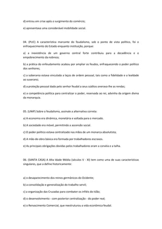 d) entrou em crise após o surgimento do comércio;

e) apresentava uma considerável mobilidade social.



04. (PUC) A característica marcante do feudalismo, sob o ponto de vista político, foi o
enfraquecimento do Estado enquanto instituição, porque:

a) a inexistência de um governo central forte contribuiu para a decadência e o
empobrecimento da nobreza;

b) a prática do enfeudamento acabou por ampliar os feudos, enfraquecendo o poder político
dos senhores;

c) a soberania estava vinculada a laços de ordem pessoal, tais como a fidelidade e a lealdade
ao suserano;

d) a proteção pessoal dada pelo senhor feudal a seus súditos onerava-lhe as rendas;

e) a competência política para centralizar o poder, reservada ao rei, advinha da origem divina
da monarquia.



05. (UNIP) Sobre o feudalismo, assinale a alternativa correta:

a) A economia era dinâmica, monetária e voltada para o mercado.

b) A sociedade era móvel, permitindo a ascensão social.

c) O poder político estava centralizado nas mãos de um monarca absolutista;

d) A mão-de-obra básica era formada por trabalhadores escravos.

e) As principais obrigações devidas pelos trabalhadores eram a corvéia e a talha.



06. (SANTA CASA) A Alta Idade Média (séculos V - XI) tem como uma de suas características
singulares, que a define historicamente:



a) o desaparecimento dos reinos germânicos do Ocidente;

b) a consolidação e generalização do trabalho servil;

c) a organização das Cruzadas para combater os infiéis do Islão;

d) o desenvolvimento - com posterior centralização - do poder real;

e) o Renascimento Comercial, que reestruturou a vida econômica feudal.
 