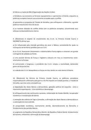 b) liderou a criação da ONU (Organização das Nações Unidas).

c) fortaleceu sua economia ao fornecer equipamentos e suprimentos à Entente, enquanto as
potências européias tiveram suas economias arrasadas após o conflito.

d) apresentou as propostas do Tratado de Versalhes, para enfraquecer a Alemanha, a grande
potência industrial do início do século.

e) se manteve afastado do conflito direto com as potências européias, concentrando seus
esforços no desenvolvimento interno.



9. (Mackenzie) A respeito do envolvimento dos E.U.A. na Primeira Grande Guerra é
INCORRETO afirmar que:

a) foi influenciado pela intenção germânica de atrair o México, prometendo-lhe ajuda na
reconquista de territórios perdidos para os E.U.A.

b) os E.U.A. financiaram diretamente a indústria bélica franco-inglesa e enviaram um grande
contingente de soldados ao fronte.

c) uma possível derrota da França e Inglaterra colocaria em risco os investimentos norte-
americanos na Europa.

d) contrariando o Congresso, o presidente dos E.U.A. rompeu a neutralidade, declarando
guerra às forças do Eixo.

e) a adesão dos E.U.A. desequilibrou as forças em luta, dando um novo alento à Entente.



10. (Mackenzie) Ao término da Primeira Grande Guerra, as potências vencedoras
responsabilizaram a Alemanha pela guerra e foi-lhe imposto um tratado punitivo, o Tratado de
Versailles, que teve como conseqüências:

a) degradação dos ideais liberais e democráticos, agitações políticas de esquerda - como o
movimento espartaquista - crise econômica e desemprego.

b) enfraquecimento dos sentimentos nacionais, militarização do Estado Alemão, recuperação
econômica e incorporação de Gdansk.

c) anexação das colônias de Togo e Camarões, a afirmação dos ideais liberais e democráticos e
a valorização do marco alemão.

d) prosperidade econômica, rearmamento alemão, desmembramento da Alemanha e
fortalecimento dos partidos liberais.

e) surgimento da República Democrática Alemã e da República Federal Alemã, fortalecimento
do nazismo, militarismo e diminuição do desemprego.
 