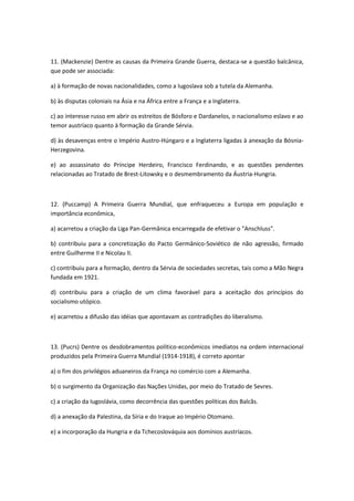 11. (Mackenzie) Dentre as causas da Primeira Grande Guerra, destaca-se a questão balcânica,
que pode ser associada:

a) à formação de novas nacionalidades, como a Iugoslava sob a tutela da Alemanha.

b) às disputas coloniais na Ásia e na África entre a França e a Inglaterra.

c) ao interesse russo em abrir os estreitos de Bósforo e Dardanelos, o nacionalismo eslavo e ao
temor austríaco quanto à formação da Grande Sérvia.

d) às desavenças entre o Império Austro-Húngaro e a Inglaterra ligadas à anexação da Bósnia-
Herzegovina.

e) ao assassinato do Príncipe Herdeiro, Francisco Ferdinando, e as questões pendentes
relacionadas ao Tratado de Brest-Litowsky e o desmembramento da Áustria-Hungria.



12. (Puccamp) A Primeira Guerra Mundial, que enfraqueceu a Europa em população e
importância econômica,

a) acarretou a criação da Liga Pan-Germânica encarregada de efetivar o "Anschluss".

b) contribuiu para a concretização do Pacto Germânico-Soviético de não agressão, firmado
entre Guilherme II e Nicolau II.

c) contribuiu para a formação, dentro da Sérvia de sociedades secretas, tais como a Mão Negra
fundada em 1921.

d) contribuiu para a criação de um clima favorável para a aceitação dos princípios do
socialismo utópico.

e) acarretou a difusão das idéias que apontavam as contradições do liberalismo.



13. (Pucrs) Dentre os desdobramentos político-econômicos imediatos na ordem internacional
produzidos pela Primeira Guerra Mundial (1914-1918), é correto apontar

a) o fim dos privilégios aduaneiros da França no comércio com a Alemanha.

b) o surgimento da Organização das Nações Unidas, por meio do Tratado de Sevres.

c) a criação da Iugoslávia, como decorrência das questões políticas dos Balcãs.

d) a anexação da Palestina, da Síria e do Iraque ao Império Otomano.

e) a incorporação da Hungria e da Tchecoslováquia aos domínios austríacos.
 