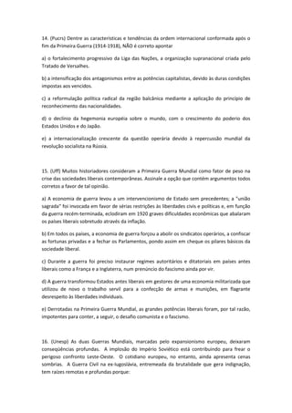 14. (Pucrs) Dentre as características e tendências da ordem internacional conformada após o
fim da Primeira Guerra (1914-1918), NÃO é correto apontar

a) o fortalecimento progressivo da Liga das Nações, a organização supranacional criada pelo
Tratado de Versalhes.

b) a intensificação dos antagonismos entre as potências capitalistas, devido às duras condições
impostas aos vencidos.

c) a reformulação política radical da região balcânica mediante a aplicação do princípio de
reconhecimento das nacionalidades.

d) o declínio da hegemonia européia sobre o mundo, com o crescimento do poderio dos
Estados Unidos e do Japão.

e) a internacionalização crescente da questão operária devido à repercussão mundial da
revolução socialista na Rússia.



15. (Uff) Muitos historiadores consideram a Primeira Guerra Mundial como fator de peso na
crise das sociedades liberais contemporâneas. Assinale a opção que contém argumentos todos
corretos a favor de tal opinião.

a) A economia de guerra levou a um intervencionismo de Estado sem precedentes; a "união
sagrada" foi invocada em favor de sérias restrições às liberdades civis e políticas e, em função
da guerra recém-terminada, eclodiram em 1920 graves dificuldades econômicas que abalaram
os países liberais sobretudo através da inflação.

b) Em todos os países, a economia de guerra forçou a abolir os sindicatos operários, a confiscar
as fortunas privadas e a fechar os Parlamentos, pondo assim em cheque os pilares básicos da
sociedade liberal.

c) Durante a guerra foi preciso instaurar regimes autoritários e ditatoriais em países antes
liberais como a França e a Inglaterra, num prenúncio do fascismo ainda por vir.

d) A guerra transformou Estados antes liberais em gestores de uma economia militarizada que
utilizou de novo o trabalho servil para a confecção de armas e munições, em flagrante
desrespeito às liberdades individuais.

e) Derrotadas na Primeira Guerra Mundial, as grandes potências liberais foram, por tal razão,
impotentes para conter, a seguir, o desafio comunista e o fascismo.



16. (Unesp) As duas Guerras Mundiais, marcadas pelo expansionismo europeu, deixaram
conseqüências profundas. A implosão do Império Soviético está contribuindo para frear o
perigoso confronto Leste-Oeste. O cotidiano europeu, no entanto, ainda apresenta cenas
sombrias. A Guerra Civil na ex-Iugoslávia, entremeada da brutalidade que gera indignação,
tem raízes remotas e profundas porque:
 