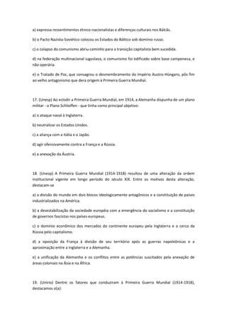 a) expressa ressentimentos étnico-nacionalistas e diferenças culturais nos Bálcãs.

b) o Pacto Nazista-Soviético colocou os Estados do Báltico sob domínio russo.

c) o colapso do comunismo abriu caminho para a transição capitalista bem sucedida.

d) na federação multinacional iugoslava, o comunismo foi edificado sobre base camponesa, e
não operária.

e) o Tratado de Paz, que consagrou o desmembramento do Império Austro-Húngaro, pôs fim
ao velho antagonismo que dera origem à Primeira Guerra Mundial.



17. (Unesp) Ao eclodir a Primeira Guerra Mundial, em 1914, a Alemanha dispunha de um plano
militar - o Plano Schlieffen - que tinha como principal objetivo:

a) o ataque naval à Inglaterra.

b) neutralizar os Estados Unidos.

c) a aliança com a Itália e o Japão.

d) agir ofensivamente contra a França e a Rússia.

e) a anexação da Áustria.



18. (Unesp) A Primeira Guerra Mundial (1914-1918) resultou de uma alteração da ordem
institucional vigente em longo período do século XIX. Entre os motivos desta alteração,
destacam-se

a) a divisão do mundo em dois blocos ideologicamente antagônicos e a constituição de países
industrializados na América.

b) a desestabilização da sociedade européia com a emergência do socialismo e a constituição
de governos fascistas nos países europeus.

c) o domínio econômico dos mercados do continente europeu pela Inglaterra e o cerco da
Rússia pelo capitalismo.

d) a oposição da França à divisão de seu território após as guerras napoleônicas e a
aproximação entre a Inglaterra e a Alemanha.

e) a unificação da Alemanha e os conflitos entre as potências suscitados pela anexação de
áreas coloniais na Ásia e na África.



19. (Unirio) Dentre os fatores que conduziram à Primeira Guerra Mundial (1914-1918),
destacamos o(a):
 