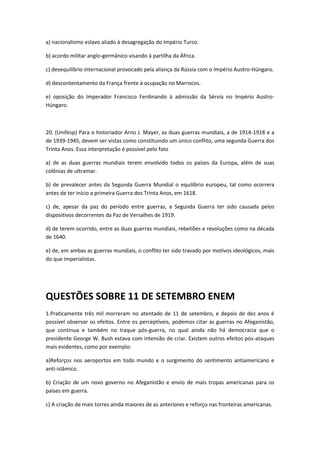 a) nacionalismo eslavo aliado à desagregação do Império Turco.

b) acordo militar anglo-germânico visando à partilha da África.

c) desequilíbrio internacional provocado pela aliança da Rússia com o Império Austro-Húngaro.

d) descontentamento da França frente à ocupação no Marrocos.

e) oposição do Imperador Francisco Ferdinando à admissão da Sérvia no Império Austro-
Húngaro.



20. (Unifesp) Para o historiador Arno J. Mayer, as duas guerras mundiais, a de 1914-1918 e a
de 1939-1945, devem ser vistas como constituindo um único conflito, uma segunda Guerra dos
Trinta Anos. Essa interpretação é possível pelo fato

a) de as duas guerras mundiais terem envolvido todos os países da Europa, além de suas
colônias de ultramar.

b) de prevalecer antes da Segunda Guerra Mundial o equilíbrio europeu, tal como ocorrera
antes de ter início a primeira Guerra dos Trinta Anos, em 1618.

c) de, apesar da paz do período entre guerras, a Segunda Guerra ter sido causada pelos
dispositivos decorrentes da Paz de Versalhes de 1919.

d) de terem ocorrido, entre as duas guerras mundiais, rebeliões e revoluções como na década
de 1640.

e) de, em ambas as guerras mundiais, o conflito ter sido travado por motivos ideológicos, mais
do que imperialistas.




QUESTÕES SOBRE 11 DE SETEMBRO ENEM
1.Praticamente três mil morreram no atentado de 11 de setembro, e depois de dez anos é
possível observar os efeitos. Entre os perceptíveis, podemos citar as guerras no Afeganistão,
que continua e também no Iraque pós-guerra, no qual ainda não há democracia que o
presidente George W. Bush estava com intensão de criar. Existem outros efeitos pós-ataques
mais evidentes, como por exemplo:

a)Reforços nos aeroportos em todo mundo e o surgimento do sentimento antiamericano e
anti-islâmico.

b) Criação de um novo governo no Afeganistão e envio de mais tropas americanas para os
países em guerra.

c) A criação de mais torres ainda maiores de as anteriores e reforço nas fronteiras americanas.
 