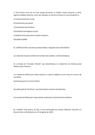 5. Para ficarem livres de um novo ataque terrorista, os Estados Unidos passaram a tomar
algumas medidas essências, como, por exemplo, as inúmeras revistas em seus aeroportos e:

a) monitoramento de e-mails

b) Fechamentos dos portos

c) Fechamento das fronteiras

d) Entrada de estrangeiros no país

e) Saída de americanos para os países em guerra.

SEGUNDA GUERRA



01. (UNITAU) O fato concreto que desencadeou a Segunda Guerra Mundial foi:



a) a saída dos invasores alemães do território dos Sudetos, na Checoslováquia;



b) a tomada do "Corredor Polonês" que desembocava na cidade-livre de Dantzig (atual
Gdanki), pelos italianos;



c) a invasão da Polônia por tropas nazistas e a ação da Inglaterra e da França em socorro de
sua aliada,

declarando guerra ao Terceiro Reich;



d) a efetivação do "Anschluss", que desmembrou a Áustria da Alemanha;



e) a invasão da Polônia por tropas alemãs, quebrando o Pacto Germano-Soviético.




02. (FUVEST) "Esta guerra, de fato, é uma continuação da anterior."(Winston Churchill, em
discurso feito no Parlamento em 21 de agosto de 1941)
 