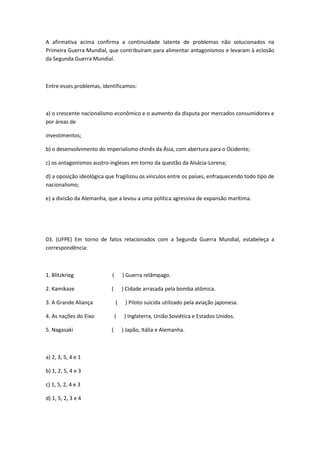 A afirmativa acima confirma a continuidade latente de problemas não solucionados na
Primeira Guerra Mundial, que contribuíram para alimentar antagonismos e levaram à eclosão
da Segunda Guerra Mundial.



Entre esses problemas, identificamos:



a) o crescente nacionalismo econômico e o aumento da disputa por mercados consumidores e
por áreas de

investimentos;

b) o desenvolvimento do imperialismo chinês da Ásia, com abertura para o Ocidente;

c) os antagonismos austro-ingleses em torno da questão da Alsácia-Lorena;

d) a oposição ideológica que fragilizou os vínculos entre os países, enfraquecendo todo tipo de
nacionalismo;

e) a divisão da Alemanha, que a levou a uma política agressiva de expansão marítima.




03. (UFPE) Em torno de fatos relacionados com a Segunda Guerra Mundial, estabeleça a
correspondência:



1. Blitzkrieg              (       ) Guerra relâmpago.

2. Kamikaze                (       ) Cidade arrasada pela bomba atômica.

3. A Grande Aliança            (    ) Piloto suicida utilizado pela aviação japonesa.

4. As nações do Eixo           (    ) Inglaterra, União Soviética e Estados Unidos.

5. Nagasaki                (       ) Japão, Itália e Alemanha.



a) 2, 3, 5, 4 e 1

b) 1, 2, 5, 4 e 3

c) 1, 5, 2, 4 e 3

d) 1, 5, 2, 3 e 4
 