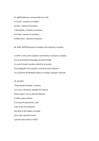 07. (MACK) Marque a correspondência errada:

a) Corveia - imposto em trabalho.

b) Talha - imposto em produtos.

c) Banalidades - imposto em produtos.

d) Vintém - imposto em produtos.

e) Mão-morta - imposto em produtos.



08. (MED. SANTOS) Quanto às relações entre suseranos e vassalos:



a) senhor e servo eram categorias semelhantes a suseranos e vassalos;

b) o servo prestava homenagem ao senhor feudal;

c) o senhor feudal concedia o benefício ao vassalo;

d) as obrigações entre vassalos e suseranos eram recíprocas;

e) o juramento de fidelidade podia ser rompido a qualquer momento.



09. (FUVEST)

"Empunhando Durandal, a cortante,

O rei tirou-a da bainha, enxugou-lhe a lâmina,

Depois cingiu-a em seu sobrinho Rolando

E então o papa a benzeu.

O rei disse-lhe docemente, rindo:

Cinjo-te com ela, desejando

Que Deus te dê coragem e ousadia,

Força, vigor e grande bravura

E grande vitória sobre os infiéis."
 