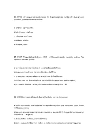 06. (PUCC) Entre as guerras resultantes do fim da polarização do mundo entre duas grandes
potências, pode-se citar a que envolve:



a) católicos e protestantes

b) sul-africanos e ingleses

c) cubanos e americanos

d) sérvios e bósnios

e) árabes e judeus




07. (UEMT) A Segunda Grande Guerra (1939 - 1945) adquiriu caráter mundial a partir de 7 de
dezembro de 1941, quando:



a) os russos tomaram a iniciativa de anexar os Estados Bálticos;

b) os alemães invadiram o litoral mediterrâneo da África;

c) os japoneses atacaram a base norte-americana de Pearl Harbor;

d) os franceses, por determinação do marechal Pétain, ocuparam o Sudeste da Ásia;

e) os chineses cederam a maior parte de seu território às tropas do Eixo.




08. (UFRN) Em relação à Segunda Guerra Mundial, é correto afirmar que:



a) Hitler empreendeu uma implacável perseguição aos judeus, que resultou na morte de seis
milhões de pessoas;

b) os norte-americanos permaneceram neutros na guerra até 1941, quando bombardearam
Hiroshima e    Nagasaki;

c) de Gaulle foi o chefe do governo de Vichy;

d) com o ataque alemão a Pearl Harbor, os norte-americanos resolveram entrar na guerra;
 