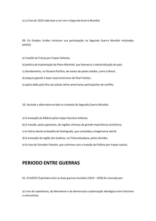 e) a Crise de 1929 nada teve a ver com a Segunda Guerra Mundial.




09. Os Estados Unidos iniciaram sua participação na Segunda Guerra Mundial motivados
pelo(a):



a) invasão da França por tropas italianas;

b) política de implantação do Plano Marshall, que favorecia a industrialização do país;

c) afundamento, no Oceano Pacífico, de navios de países aliados, como o Brasil;

d) ataque japonês à base naval americana de Pearl Harbor;

e) apoio dado pela Onu aos países latino-americanos participantes do conflito.




10. Assinale a alternativa errada no contexto da Segunda Guerra Mundial:



a) A anexação da Albânia pelas tropas fascistas italianas.

b) A invasão, pelos japoneses, de regiões chinesas de grande importância econômica.

c) A vitória alemã na batalha de Stalingrado, que consolidou a hegemonia alemã.

d) A anexação da região dos Sudetos, na Tchecoslováquia, pelos alemães.

e) A crise do Corredor Polonês, que culminou com a invasão da Polônia por tropas nazista.




PERIODO ENTRE GUERRAS

01. (FUVEST) O período entre as duas guerras mundiais (1919 - 1939) foi marcado por:



a) crise do capitalismo, do liberalismo e da democracia e polarização ideológica entre fascismo
e comunismo;
 