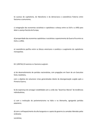 b) sucesso do capitalismo, do liberalismo e da democracia e coexistência fraterna entre
fascismo e comunismo;



c) estagnação das economias socialistas e capitalistas e aliança entre os EUA e a URSS para
deter o avanço fascista da Europa;



d) prosperidade das economias capitalistas e socialistas e aparecimento da Guerra fria entre os
EUA e a URSS;



e) coexistência pacífica entre os blocos americano e soviético e surgimento do capitalismo
monopolista.




02. (UNITAU) O nazismo e o fascismo surgiram:



a) do desenvolvimento de partidos nacionalistas, com pregações em favor de um Executivo
forte, totalitário,

com o objetivo de solucionar crises generalizadas diante da desorganização surgida após a
Primeira Guerra;



b) da esperança de conseguir estabilidade com a união das "doutrinas liberais" de tendências
individualistas;



c) com a instituição do parlamentarismo na Itália e na Alemanha, agregando partidos
populares;



d) com o enfraquecimento da alta burguesia e o apoio do governo às camadas lideradas pelos
sindicatos

socialistas;
 