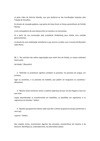 a) pelas mãos do Exército Alemão, que quis desforrar-se das humilhações impostas pelo
Tratado de Versalhes;

b) através de umaação golpista, cuja ponta de lança foram as forças paramilitares do Partido
Nazista;

c) em conseqüência de uma aliança entre os nazistas e os comunistas;

d) a partir de sua convocação pelo presidente Hindenburg para chefiar uma coalizão
governamental;

e) através de uma mobilização semelhante à que ocorreu na Itália, com a marcha de Mussolini
sobre Roma.




08. 1. "Ao contrário das velhas organizações que vivem fora do Estado, os nossos sindicatos
fazem parte

do Estado." (Mussolini)



   2. "Defender os produtores significa combater os parasitas. Os parasitas do sangue, em
primeiro

lugar os socialistas, e os parasitas do trabalho, que podem ser burgueses ou socialistas."
(Mussolini)



   3. "Mesmo neste momento, tenho a sublime esperança de que um dia chegará a hora em
que essas

tropas desordenadas se transformarão em batalhões, os batalhões em regimentos e os
regimentos em divisões." (Hitler)



  4. "Aqueles que governam devem saber que têm o direito de governar porque pertencem a
uma raça

superior." (Hitler)



Nas citações acima, encontramos algumas das principais características do nazismo e do
fascismo. Identifique-as, ordenadamente, nas alternativas abaixo:
 