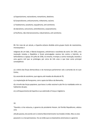 a) Expansionismo, nacionalismo, romantismo, idealismo.

b) Corporativismo, anticomunismo, militarismo, racismo.

c) Totalitarismo, socialismo, esquadrismo, anti-semitismo.

d) Liberalismo, comunismo, antimilitarismo, corporativismo.

e) Pacifismo, não-intervencionsimo, industrialismo, anti-semitismo.




09. Por mais de um século, a Espanha estivera dividida entre grupos hostis de reacionários,
monarquistas e

religiosos de um lado, e liberais burgueses, anticlericais e socialistas do outro. Em 1931, uma
revolução instalou a República e foram promulgadas severas leis contra o Exército, os
latifundiários e a Igreja. Em julho de 1936, no entanto, irrompeu a contra-revolução, levando a
uma guerra civil que se prolongou por cerca de três anos e que teve como principal
conseqüência:



a) a vitória das forças democráticas e da monarquia parlamentar sob o comando do rei Juan
Carlos;

b) a ascensão do socialismo, que vigorou até meados da década de 70;

c) a implantação do franquismo, com o apoio da Itália e da Alemanha;

d) o triunfo das forças populares, que levou à união nacional e pôs fim às rivalidades entre os
habitantes do país;

e) o enfraquecimento da Espanha e sua submissão à França e Inglaterra.




10.

"Quando a crise estourou, o governo do presidente Hoover, do Partido Republicano, adotou
uma

atitude passiva, de acordo com o sistema liberal dominante nos Estados Unidos. Mas os anos

passaram e a crise permaneceu. Viu-se então que os empresários americanos e o governo
 