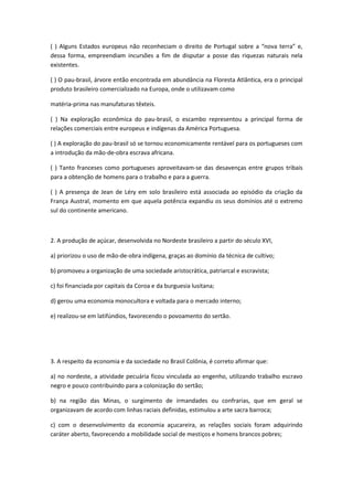 ( ) Alguns Estados europeus não reconheciam o direito de Portugal sobre a “nova terra” e,
dessa forma, empreendiam incursões a fim de disputar a posse das riquezas naturais nela
existentes.

( ) O pau-brasil, árvore então encontrada em abundância na Floresta Atlântica, era o principal
produto brasileiro comercializado na Europa, onde o utilizavam como

matéria-prima nas manufaturas têxteis.

( ) Na exploração econômica do pau-brasil, o escambo representou a principal forma de
relações comerciais entre europeus e indígenas da América Portuguesa.

( ) A exploração do pau-brasil só se tornou economicamente rentável para os portugueses com
a introdução da mão-de-obra escrava africana.

( ) Tanto franceses como portugueses aproveitavam-se das desavenças entre grupos tribais
para a obtenção de homens para o trabalho e para a guerra.

( ) A presença de Jean de Léry em solo brasileiro está associada ao episódio da criação da
França Austral, momento em que aquela potência expandiu os seus domínios até o extremo
sul do continente americano.



2. A produção de açúcar, desenvolvida no Nordeste brasileiro a partir do século XVI,

a) priorizou o uso de mão-de-obra indígena, graças ao domínio da técnica de cultivo;

b) promoveu a organização de uma sociedade aristocrática, patriarcal e escravista;

c) foi financiada por capitais da Coroa e da burguesia lusitana;

d) gerou uma economia monocultora e voltada para o mercado interno;

e) realizou-se em latifúndios, favorecendo o povoamento do sertão.




3. A respeito da economia e da sociedade no Brasil Colônia, é correto afirmar que:

a) no nordeste, a atividade pecuária ficou vinculada ao engenho, utilizando trabalho escravo
negro e pouco contribuindo para a colonização do sertão;

b) na região das Minas, o surgimento de irmandades ou confrarias, que em geral se
organizavam de acordo com linhas raciais definidas, estimulou a arte sacra barroca;

c) com o desenvolvimento da economia açucareira, as relações sociais foram adquirindo
caráter aberto, favorecendo a mobilidade social de mestiços e homens brancos pobres;
 
