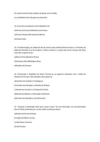 d) a aprimoramento das relações da Igreja com o Estado;

e) o estabelecimento do governo provisório.



12. O primeiro presidente civil da República foi:

a)Hermes da fonseca b)Deodoro da Fonseca

c)Floriano Peixoto d)Prudente de Morais

e)Campos Sales



13. A modernização, da cidade do Rio de Janeiro pelo prefeito Pereira Passos e a tentativa do
higienista Osvaldo Cruz de erradicar a febre amarela e a varíola das terras cariocas são fatos
ocorridos no governo de:

a)Afonso Pena b)Epitácio Pessoa

c)Venceslau Brás d)Rodrigues Alves

e)Deodoro da Fonseca



14. Proclamada a República do Brasil, formou-se um governo provisório sob a chefia de
Deodoro da Fonseca. São episódios desse governo:

a)Convênio de Taubaté e FundingLoan

b) Grande naturalização e a Revolta da Chibata

c) Revolta de Canudos e a Campanha Civilista

d)Revolta da Chibata e a Revolução Federalista

e)Grande naturalização e o Encilhamento



15. "Façamos a Revolução antes que o povo a faça", foi uma afirmação, nos convulsionados
dias de 1930, proferidas por um dos chefes da Aliança Liberal:

a)Antônio Carlos de Andrada

b) Virgílio de Melo e Franco

c) João Neves Fontoura

d) Júlio Prestes
 