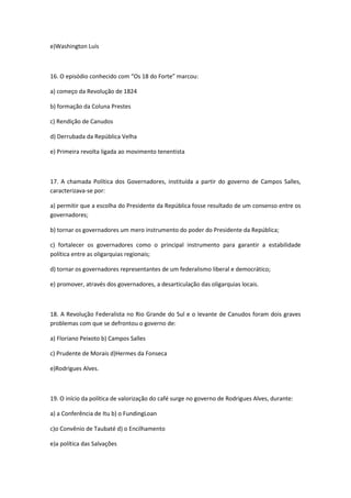 e)Washington Luís



16. O episódio conhecido com “Os 18 do Forte” marcou:

a) começo da Revolução de 1824

b) formação da Coluna Prestes

c) Rendição de Canudos

d) Derrubada da República Velha

e) Primeira revolta ligada ao movimento tenentista



17. A chamada Política dos Governadores, instituída a partir do governo de Campos Salles,
caracterizava-se por:

a) permitir que a escolha do Presidente da República fosse resultado de um consenso entre os
governadores;

b) tornar os governadores um mero instrumento do poder do Presidente da República;

c) fortalecer os governadores como o principal instrumento para garantir a estabilidade
política entre as oligarquias regionais;

d) tornar os governadores representantes de um federalismo liberal e democrático;

e) promover, através dos governadores, a desarticulação das oligarquias locais.



18. A Revolução Federalista no Rio Grande do Sul e o levante de Canudos foram dois graves
problemas com que se defrontou o governo de:

a) Floriano Peixoto b) Campos Salles

c) Prudente de Morais d)Hermes da Fonseca

e)Rodrigues Alves.



19. O início da política de valorização do café surge no governo de Rodrigues Alves, durante:

a) a Conferência de Itu b) o FundingLoan

c)o Convênio de Taubaté d) o Encilhamento

e)a política das Salvações
 