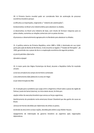20. A Primeira Guerra mundial pode ser considerada fator de aceleração do processo
econômico brasileiro porque:

a) dificultou as importações, originando a “ indústria de substituições”;

b) desenvolveu no Brasil uma indústria bélica para abastecer os aliados;

c) desenvolveu no Brasil uma indústria de base, com intuito de fornecer máquinas para os
países aliados; aumentou as relações comerciais com os países do eixo;

d) provocou o desenvolvimento agropecuário no Nordeste para abastecer os Aliados.



21. A política externa da Primeira República, entre 1889 e 1930, é dominada em sua maior
parte pela ação do Barão do Rio Branco. A ela encontra-se ligado o “Tratado de Petropólis” , de
1903, garantindo-nos a posse do Acre e a exploração econômica do seguinte produto:

a) juta b) petróleo c)borracha

d)madeira e)papel



22. A maior parte dos litígios fronteiriços do Brasil, durante a República Velha foi resolvida
através:

a) da luta armada b) da compra do território contestado

c) do arbitramento d)do plebiscito na área em litígio

e) por determinação da ONU



23. A solução para o problema que surgiu entre a Argentina e Brasil sobre a posse da região de
Palmas ( oeste de Santa Catarina), no início deste século, foi feita por:

a)ação militar do executivo brasileiro que venceu as forças argentinas;

b)arbitramento do presidente norte-americano Grover Cleveland que deu ganho de causa ao
Brasil;

c)trocas territoriais decididas por diplomatas de ambos os países;

d) divisão da área entre as duas nações, decidida pelo árbitro suíço Walter Hauser;

e)pagamento de indenização do governo brasileiro ao argentino após negociações
diplomáticas.
 