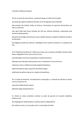 e) Partido Trabalhista Brasileiro



28. De um ponto de vista externo, a queda de Vargas em 1945 está vinculada:

a)à queda dos regimes totalitários fascistas no fim da Segunda Guerra Mundial;

b)às pressões dos Estados Unidos da América, interessados em governos democráticos em
todo o continente;

c)ao apoio dado pela Forças Armadas dos EUA aos militares brasileiros, responsáveis pela
queda do ditador gaúcho;

d)à perda de prestígio internacional, já que o ditador apoiava os regimes totalitários da Itália e
da Alemanha;

e)às ligações econômicas, políticas e ideológicas entre o governo brasileiro e as potências do
eixo.



29. O “Manifesto dos Mineiros” (1943), que contou com a assinatura de Milton Campos, Pedro
Aleixo e Magalhães Pinto, entre outros foi uma:

a)manifestação contrária ao esquerdismo na política brasileira;

b)posição assumida pelo empresariado contra o imperialismo norte americano;

c)denúncia contra a influência da Ação Integralista Brasileira;

d)demonstração de apoio ao governo de Getúlio Vargas;

e)definição de políticos liberais em relação ao Estado Novo;



30. A criação da Petrobrás, monopolizando a prospecção e a refinação de petróleo no Brasil,
ocorreu no governo de:

a)Juscelino b)João Goulart c)Dutra

d)Getúlio Vargas e)Castelo Branco



31. Dentre as metas prioritárias contidas no plano de governo de Juscelino Kubitchek,
podemos citar:

a)a integração da indústria básica e a política externa independente;

b)a indústria nuclear, à construção naval e a colonização do Oeste;
 