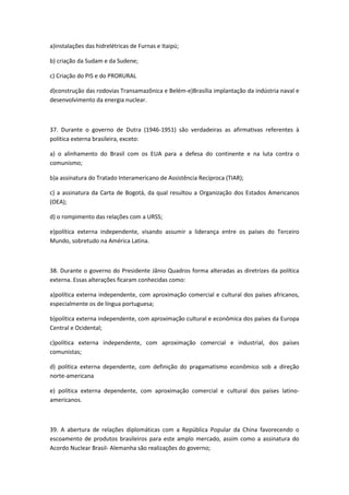 a)instalações das hidrelétricas de Furnas e Itaipú;

b) criação da Sudam e da Sudene;

c) Criação do PIS e do PRORURAL

d)construção das rodovias Transamazônica e Belém-e)Brasília implantação da indústria naval e
desenvolvimento da energia nuclear.



37. Durante o governo de Dutra (1946-1951) são verdadeiras as afirmativas referentes à
política externa brasileira, exceto:

a) o alinhamento do Brasil com os EUA para a defesa do continente e na luta contra o
comunismo;

b)a assinatura do Tratado Interamericano de Assistência Recíproca (TIAR);

c) a assinatura da Carta de Bogotá, da qual resultou a Organização dos Estados Americanos
(OEA);

d) o rompimento das relações com a URSS;

e)política externa independente, visando assumir a liderança entre os países do Terceiro
Mundo, sobretudo na América Latina.



38. Durante o governo do Presidente Jânio Quadros forma alteradas as diretrizes da política
externa. Essas alterações ficaram conhecidas como:

a)política externa independente, com aproximação comercial e cultural dos países africanos,
especialmente os de língua portuguesa;

b)política externa independente, com aproximação cultural e econômica dos países da Europa
Central e Ocidental;

c)política externa independente, com aproximação comercial e industrial, dos países
comunistas;

d) política externa dependente, com definição do pragamatismo econômico sob a direção
norte-americana

e) política externa dependente, com aproximação comercial e cultural dos países latino-
americanos.



39. A abertura de relações diplomáticas com a República Popular da China favorecendo o
escoamento de produtos brasileiros para este amplo mercado, assim como a assinatura do
Acordo Nuclear Brasil- Alemanha são realizações do governo;
 