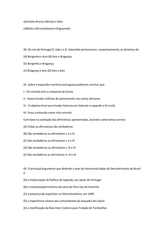 a)Castelo Branco b)Costa e Silva

c)Médici d)ErnestoGeisel e)Figueiredo




40. Os reis de Portugal D. João I e D. Sebastião pertenceram, respectivamente, às dinastias de:

(A) Borgonha e Avis (B) Avis e Bragança

(E) Borgonha e Bragança

(C) Bragança e Avis (D) Avis e Avis



41. Sobre a expansão marítima portuguesa podemos concluir que:

I - Foi iniciada com a conquista de Ceuta.

II - Visava fundar colônias de povoamento nas costas africanas.

III - O objetivo final seria fundar feitorias em Calicute e expandir a fé cristã.

IV- Ficou conhecida como ciclo oriental.

Com base na avaliação das afirmativas apresentadas, assinale a alternativa correta:

(A) Todas as afirmativas são verdadeiras

(B) São verdadeiras as afirmativas I, II e III

(C) São verdadeiras as afirmativas I, II e IV

(D) São verdadeiras as afirmativas I, III e IV

(E) São verdadeiras as afirmativas II, III e IV



42. O principal argumento que defende a tese da intencional idade do Descobrimento do Brasil
é:

(A) a implantação da Política do Segredo, por parte de Portugal

(B) a interpretação histórica da carta de Pero Vaz de Caminha

(C) a presença de espanhóis no litoral brasileiro, em 1499

(D) a experiência náutica dos comandantes da esquadra de Cabral

(E) a modificação da Bula Inter-Coetera para Tratado de Tordesilhas
 