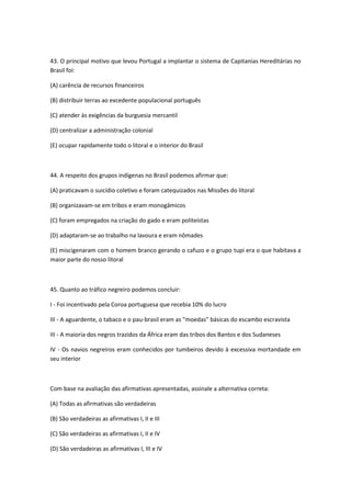 43. O principal motivo que levou Portugal a implantar o sistema de Capitanias Hereditárias no
Brasil foi:

(A) carência de recursos financeiros

(B) distribuir terras ao excedente populacional português

(C) atender às exigências da burguesia mercantil

(D) centralizar a administração colonial

(E) ocupar rapidamente todo o litoral e o interior do Brasil



44. A respeito dos grupos indígenas no Brasil podemos afirmar que:

(A) praticavam o suicídio coletivo e foram catequizados nas Missões do litoral

(B) organizavam-se em tribos e eram monogâmicos

(C) foram empregados na criação do gado e eram politeístas

(D) adaptaram-se ao trabalho na lavoura e eram nômades

(E) miscigenaram com o homem branco gerando o cafuzo e o grupo tupi era o que habitava a
maior parte do nosso litoral



45. Quanto ao tráfico negreiro podemos concluir:

I - Foi incentivado pela Coroa portuguesa que recebia 10% do lucro

III - A aguardente, o tabaco e o pau-brasil eram as "moedas" básicas do escambo escravista

III - A maioria dos negros trazidos da África eram das tribos dos Bantos e dos Sudaneses

IV - Os navios negreiros eram conhecidos por tumbeiros devido à excessiva mortandade em
seu interior



Com base na avaliação das afirmativas apresentadas, assinale a alternativa correta:

(A) Todas as afirmativas são verdadeiras

(B) São verdadeiras as afirmativas I, II e III

(C) São verdadeiras as afirmativas I, II e IV

(D) São verdadeiras as afirmativas I, III e IV
 