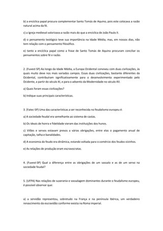 b) a encíclica papal procura complementar Santo Tomás de Aquino, pois este colocava a razão
natural acima da fé.

c) a Igreja medieval valorizava a razão mais do que a encíclica de João Paulo II.

d) o pensamento teológico teve sua importância na Idade Média, mas, em nossos dias, não
tem relação com o pensamento filosófico.

e) tanto a encíclica papal como a frase de Santo Tomás de Aquino procuram conciliar os
pensamentos sobre fé e razão.



2. (Fuvest-SP) Ao longo da Idade Média, a Europa Ocidental conviveu com duas civilizações, às
quais muito deve nos mais variados campos. Essas duas civilizações, bastante diferentes da
Ocidental, contribuíram significativamente para o desenvolvimento experimentado pelo
Ocidente, a partir do século XI, e para o advento da Modernidade no século XV.

a) Quais foram essas civilizações?

b) Indique suas principais características.



3. (Fatec-SP) Uma das características a ser reconhecida no feudalismo europeu é:

a) A sociedade feudal era semelhante ao sistema de castas.

b) Os ideais de honra e fidelidade vieram das instituições dos hunos.

c) Vilões e servos estavam presos a várias obrigações, entre elas o pagamento anual de
capitação, talha e banalidades.

d) A economia do feudo era dinâmica, estando voltada para o comércio dos feudos vizinhos.

e) As relações de produção eram escravocratas.



4. (Fuvest-SP) Qual a diferença entre as obrigações de um vassalo e as de um servo na
sociedade feudal?



5. (UFPA) Nas relações de suserania e vassalagem dominantes durante o feudalismo europeu,
é possível observar que:



a) a servidão representou, sobretudo na França e na península Ibérica, um verdadeiro
renascimento da escravidão conforme existia na Roma imperial.
 