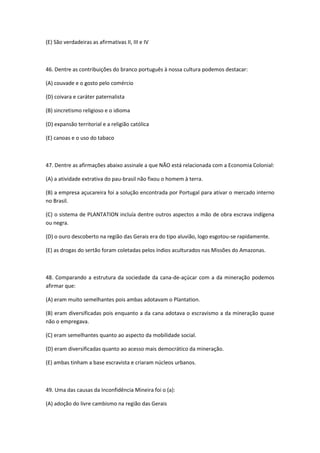 (E) São verdadeiras as afirmativas II, III e IV



46. Dentre as contribuições do branco português à nossa cultura podemos destacar:

(A) couvade e o gosto pelo comércio

(D) coivara e caráter paternalista

(B) sincretismo religioso e o idioma

(D) expansão territorial e a religião católica

(E) canoas e o uso do tabaco



47. Dentre as afirmações abaixo assinale a que NÃO está relacionada com a Economia Colonial:

(A) a atividade extrativa do pau-brasil não fixou o homem à terra.

(B) a empresa açucareira foi a solução encontrada por Portugal para ativar o mercado interno
no Brasil.

(C) o sistema de PLANTATION incluía dentre outros aspectos a mão de obra escrava indígena
ou negra.

(D) o ouro descoberto na região das Gerais era do tipo aluvião, logo esgotou-se rapidamente.

(E) as drogas do sertão foram coletadas pelos índios aculturados nas Missões do Amazonas.



48. Comparando a estrutura da sociedade da cana-de-açúcar com a da mineração podemos
afirmar que:

(A) eram muito semelhantes pois ambas adotavam o Plantation.

(B) eram diversificadas pois enquanto a da cana adotava o escravismo a da mineração quase
não o empregava.

(C) eram semelhantes quanto ao aspecto da mobilidade social.

(D) eram diversificadas quanto ao acesso mais democrático da mineração.

(E) ambas tinham a base escravista e criaram núcleos urbanos.



49. Uma das causas da Inconfidência Mineira foi o (a):

(A) adoção do livre cambismo na região das Gerais
 