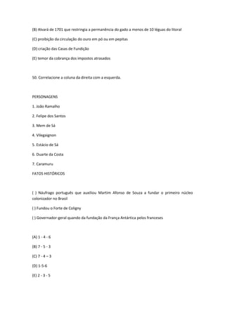 (B) Alvará de 1701 que restringia a permanência do gado a menos de 10 léguas do litoral

(C) proibição da circulação do ouro em pó ou em pepitas

(D) criação das Casas de Fundição

(E) temor da cobrança dos impostos atrasados



50. Correlacione a coluna da direita com a esquerda.



PERSONAGENS

1. João Ramalho

2. Felipe dos Santos

3. Mem de Sá

4. Vilegaignon

5. Estácio de Sá

6. Duarte da Costa

7. Caramuru

FATOS HISTÓRICOS



( ) Náufrago português que auxiliou Martim Afonso de Souza a fundar o primeiro núcleo
colonizador no Brasil

( ) Fundou o Forte de Coligny

( ) Governador-geral quando da fundação da França Antártica pelos franceses



(A) 1 - 4 - 6

(B) 7 - 5 - 3

(C) 7 - 4 – 3

(D) 1-5-6

(E) 2 - 3 - 5
 