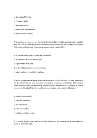 a) Guerra das Malvinas

b) Primavera Árabe

c) Guerra da Tunísia

d) Revoltas do oriente médio

e) Revoltas norte africana



4. As eleições que ocorrem nos municípios brasileiro são as eleições que acontecem a cada 4
anos em cada município em que os eleitores votam nos candidatos para gestão do município.
Assim, são escolhidos os prefeitos e seus vice-prefeitos, mas também:



a) os membros das câmaras legislativas municipais

b) os deputados estatuais e municipais

c) o governador do estado

d) os deputados e os vereadores municipais

e) o governado e os deputados estaduais.



5. A crise econômica que vem acontecendo atualmente, conhecida como a Grande Recessão, é
um desdobramento da crise financeira internacional precipitada pela falência do tradicional
banco de investimento estadunidense Lehman Brothers. Como uma bola de neve, as demais
enormess instituições financeiras quebraram, no processo também conhecido como:



a) crise do último século

b) crise dos subprimes.

c) bug economico

d) recessão mundial

e) efeito dominoeconomico.



6. O grande desafio para atualizar o código foi mostrar à sociedade que as alterações não
visam ao desmatamento...
 