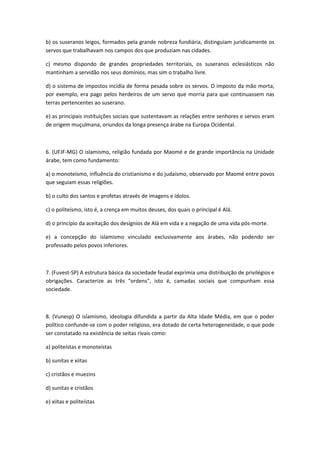 b) os suseranos leigos, formados pela grande nobreza fundiária, distinguiam juridicamente os
servos que trabalhavam nos campos dos que produziam nas cidades.

c) mesmo dispondo de grandes propriedades territoriais, os suseranos eclesiásticos não
mantinham a servidão nos seus domínios, mas sim o trabalho livre.

d) o sistema de impostos incidia de forma pesada sobre os servos. O imposto da mão morta,
por exemplo, era pago pelos herdeiros de um servo que morria para que continuassem nas
terras pertencentes ao suserano.

e) as principais instituições sociais que sustentavam as relações entre senhores e servos eram
de origem muçulmana, oriundos da longa presença árabe na Europa Ocidental.



6. (UFJF-MG) O islamismo, religião fundada por Maomé e de grande importância na Unidade
árabe, tem como fundamento:

a) o monoteísmo, influência do cristianismo e do judaísmo, observado por Maomé entre povos
que seguiam essas religiões.

b) o culto dos santos e profetas através de imagens e ídolos.

c) o politeísmo, isto é, a crença em muitos deuses, dos quais o principal é Alá.

d) o princípio da aceitação dos desígnios de Alá em vida e a negação de uma vida pós-morte.

e) a concepção do islamismo vinculado exclusivamente aos árabes, não podendo ser
professado pelos povos inferiores.



7. (Fuvest-SP) A estrutura básica da sociedade feudal exprimia uma distribuição de privilégios e
obrigações. Caracterize as três "ordens", isto é, camadas sociais que compunham essa
sociedade.



8. (Vunesp) O islamismo, ideologia difundida a partir da Alta Idade Média, em que o poder
político confunde-se com o poder religioso, era dotado de certa heterogeneidade, o que pode
ser constatado na existência de seitas rivais como:

a) politeístas e monoteístas

b) sunitas e xiitas

c) cristãos e muezins

d) sunitas e cristãos

e) xiitas e politeístas
 