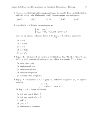 Exame de Sele¸˜o para P´s-gradua¸˜o em Ciˆncia da Computa¸˜o - Poscomp
             ca        o        ca       e               ca                             2


  5. Todos os convidados presentes num jantar tomam ch´ ou caf´. Treze convidados bebem
                                                      a       e
     caf´, dez bebem ch´ e 4 bebem ch´ e caf´. Quantas pessoas tem nesse jantar.
        e              a              a     e

      (a) 19           (b) 27            (c) 23            (d) 15          (e) 10


  6. A seq¨ˆncia xn ´ deﬁnida recursivamente por
          ue        e

                                x0   = a/2
                                xn+1 = (xn + a/xn )/2    para n ≥ 0

     onde a ´ um n´mero real maior do que 1. Se lim xn = L podemos aﬁrmar que
            e     u
                                                   n→∞

      (a) L = 1
     (b) L = 1/a
      (c) L = a
     (d) L = 1/2a
             √
     (e) L = a

  7. Seja f : R → R deriv´vel. Se existem a, b ∈ R tal que f (a)f (b) < 0 e f (x) = 0 para
                          a
     todo x ∈ (a, b), podemos aﬁrmar que no intervalo (a, b) a equa¸˜o f (x) = 0 tem
                                                                   ca

      (a) duas ra´ reais
                 ızes
     (b) nenhuma ra´ real
                   ız
      (c) uma unica raiz real
              ´
     (d) uma raiz imagin´ria
                        a
      (e) somente ra´ imagin´rias
                    ızes    a

  8. Seja g : R → R cont´
                        ınua e f (x) = g(x) − x. Deﬁnimos a seq¨ˆncia (xn ) da seguinte
                                                               ue
     maneira
                                  x0 = 1
                                  xn = g(xn−1 ) para n ≥ 1
     Se lim xn = L podemos aﬁrmar que
       n→∞

      (a) L ´ uma ra´ de f (x) = 0
            e       ız
     (b) L ´ uma ra´ de g(x) = 0
           e       ız
      (c) g(L) = 1
     (d) f (L) = L
      (e) nenhuma das anteriores
 